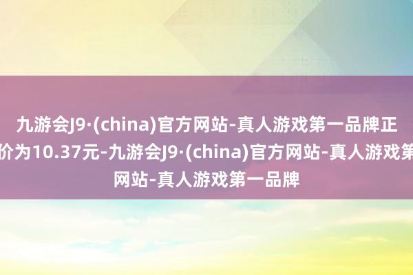 九游会J9·(china)官方网站-真人游戏第一品牌正股最新价为10.37元-九游会J9·(china)官方网站-真人游戏第一品牌