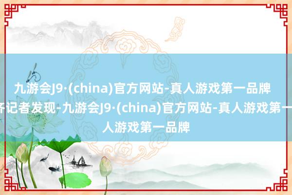 九游会J9·(china)官方网站-真人游戏第一品牌    南齐记者发现-九游会J9·(china)官方网站-真人游戏第一品牌