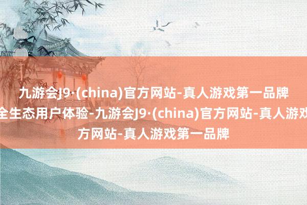 九游会J9·(china)官方网站-真人游戏第一品牌全面晋升全生态用户体验-九游会J9·(china)官方网站-真人游戏第一品牌