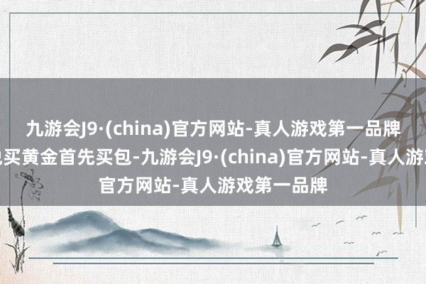 九游会J9·(china)官方网站-真人游戏第一品牌我是更怡悦买黄金首先买包-九游会J9·(china)官方网站-真人游戏第一品牌