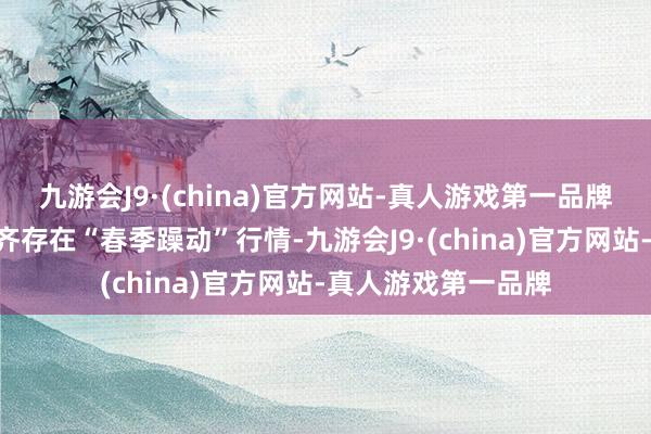 九游会J9·(china)官方网站-真人游戏第一品牌A股市集险些每年齐存在“春季躁动”行情-九游会J9·(china)官方网站-真人游戏第一品牌