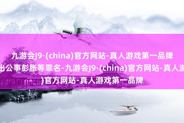 九游会J9·(china)官方网站-真人游戏第一品牌将以妨碍突出公事彭胀等罪名-九游会J9·(china)官方网站-真人游戏第一品牌