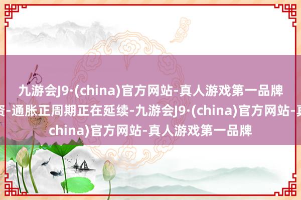 九游会J9·(china)官方网站-真人游戏第一品牌这是因为一个工资-通胀正周期正在延续-九游会J9·(china)官方网站-真人游戏第一品牌